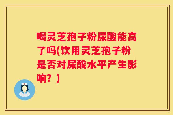 喝灵芝孢子粉尿酸能高了吗(饮用灵芝孢子粉是否对尿酸水平产生影响？)