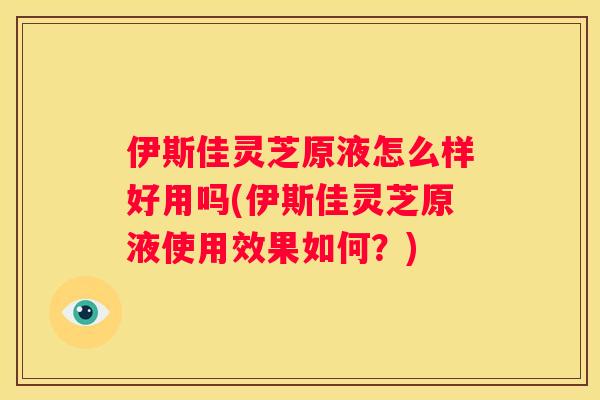 伊斯佳灵芝原液怎么样好用吗(伊斯佳灵芝原液使用效果如何？)