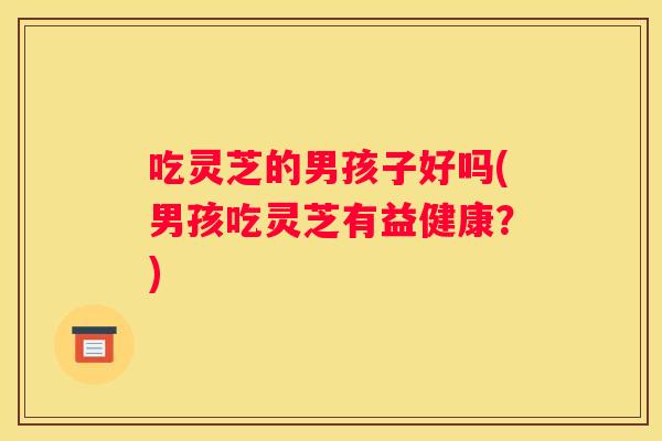 吃灵芝的男孩子好吗(男孩吃灵芝有益健康？)