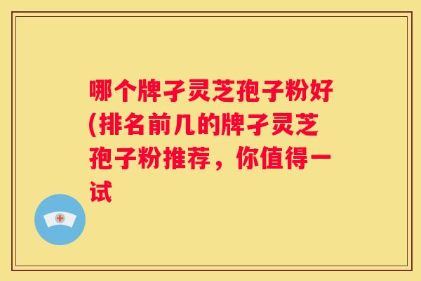 哪个牌孑灵芝孢子粉好(排名前几的牌孑灵芝孢子粉推荐，你值得一试