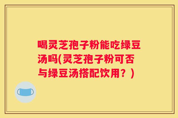 喝灵芝孢子粉能吃绿豆汤吗(灵芝孢子粉可否与绿豆汤搭配饮用？)