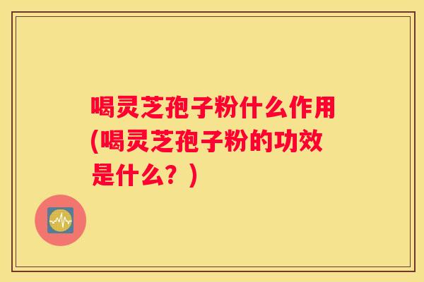 喝灵芝孢子粉什么作用(喝灵芝孢子粉的功效是什么？)