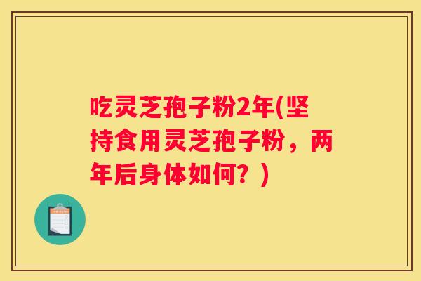 吃灵芝孢子粉2年(坚持食用灵芝孢子粉,两年后身体如何?) 吃灵芝孢子粉2年(坚持食用灵芝孢子粉,两年后身体如何?)
