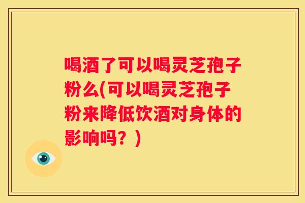 喝酒了可以喝灵芝孢子粉么(可以喝灵芝孢子粉来降低饮酒对身体的影响吗？)