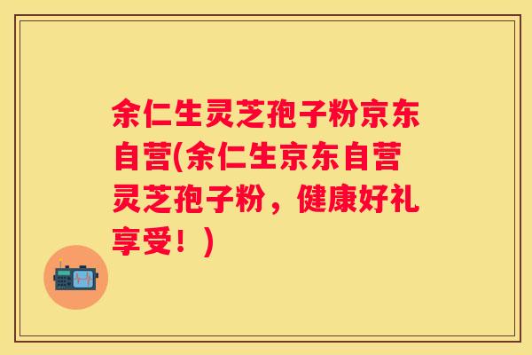 余仁生灵芝孢子粉京东自营(余仁生京东自营灵芝孢子粉，健康好礼享受！)
