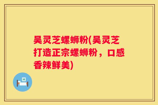 吴灵芝螺蛳粉(吴灵芝打造正宗螺蛳粉，口感香辣鲜美)