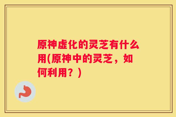 原神虚化的灵芝有什么用(原神中的灵芝，如何利用？)