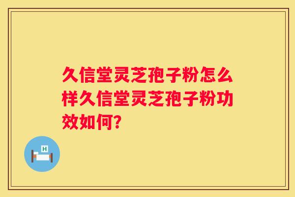 久信堂灵芝孢子粉怎么样久信堂灵芝孢子粉功效如何？