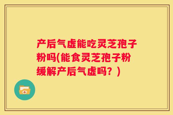 产后气虚能吃灵芝孢子粉吗(能食灵芝孢子粉缓解产后气虚吗？)
