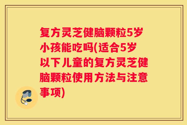 复方灵芝健脑颗粒5岁小孩能吃吗(适合5岁以下儿童的复方灵芝健脑颗粒使用方法与注意事项)