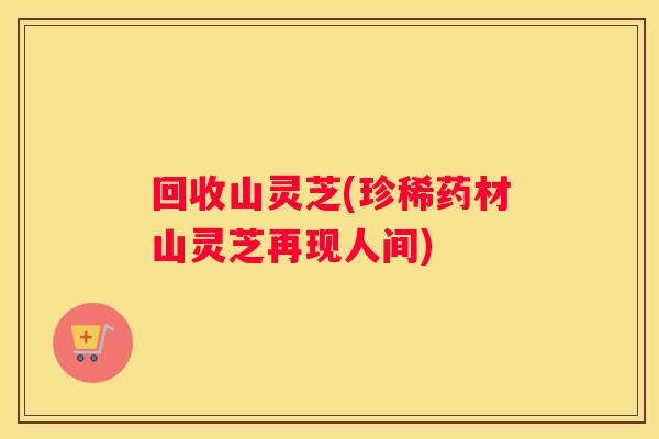 回收山灵芝(珍稀药材山灵芝再现人间)
