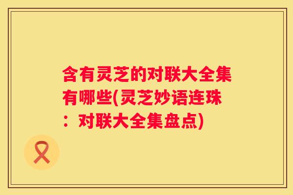 含有灵芝的对联大全集有哪些(灵芝妙语连珠：对联大全集盘点)