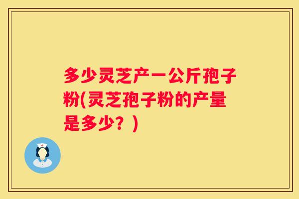 多少灵芝产一公斤孢子粉(灵芝孢子粉的产量是多少？)
