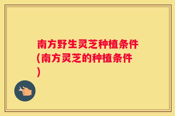 南方野生灵芝种植条件(南方灵芝的种植条件)