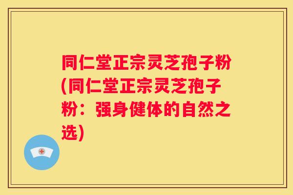 同仁堂正宗灵芝孢子粉(同仁堂正宗灵芝孢子粉：强身健体的自然之选)