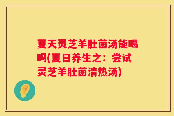 夏天灵芝羊肚菌汤能喝吗(夏日养生之：尝试灵芝羊肚菌清热汤)