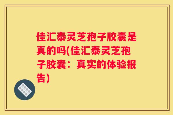 佳汇泰灵芝孢子胶囊是真的吗(佳汇泰灵芝孢子胶囊：真实的体验报告)