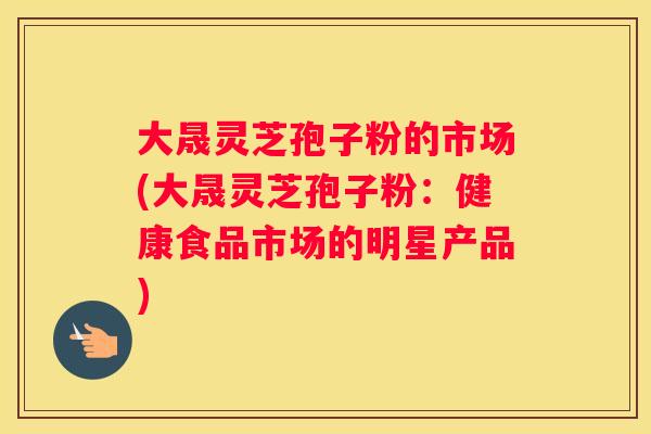 大晟灵芝孢子粉的市场(大晟灵芝孢子粉：健康食品市场的明星产品)