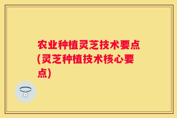农业种植灵芝技术要点(灵芝种植技术核心要点)