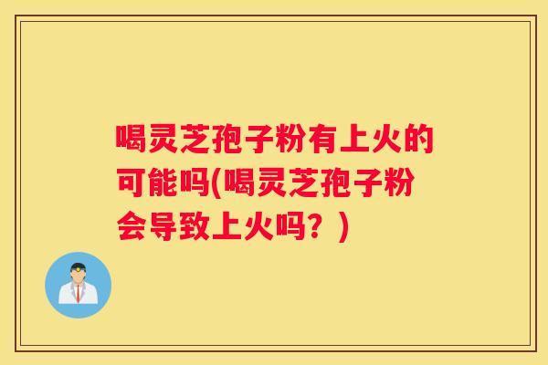 喝灵芝孢子粉有上火的可能吗(喝灵芝孢子粉会导致上火吗？)