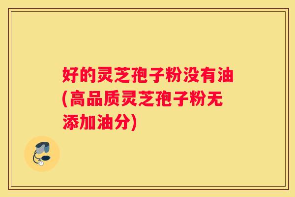 好的灵芝孢子粉没有油(高品质灵芝孢子粉无添加油分)