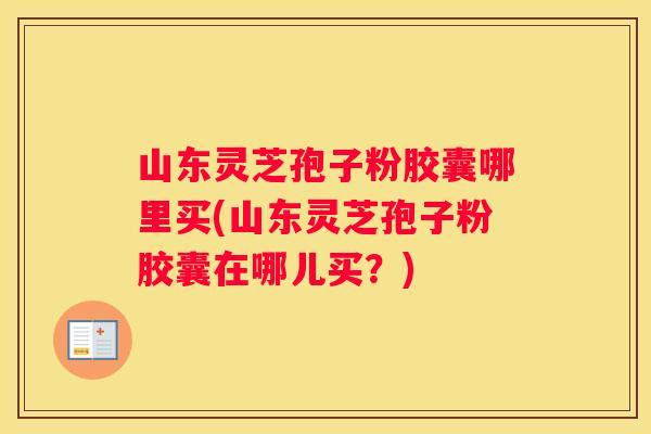 山东灵芝孢子粉胶囊哪里买(山东灵芝孢子粉胶囊在哪儿买？)