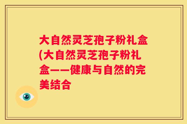 大自然灵芝孢子粉礼盒(大自然灵芝孢子粉礼盒——健康与自然的完美结合