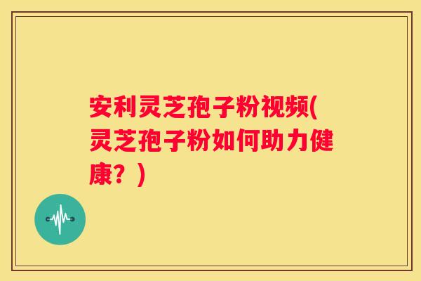 安利灵芝孢子粉视频(灵芝孢子粉如何助力健康?) 安利灵芝孢子粉视频(灵芝孢子粉如何助力健康?)