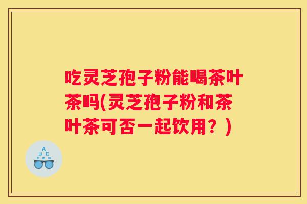 吃灵芝孢子粉能喝茶叶茶吗(灵芝孢子粉和茶叶茶可否一起饮用？)
