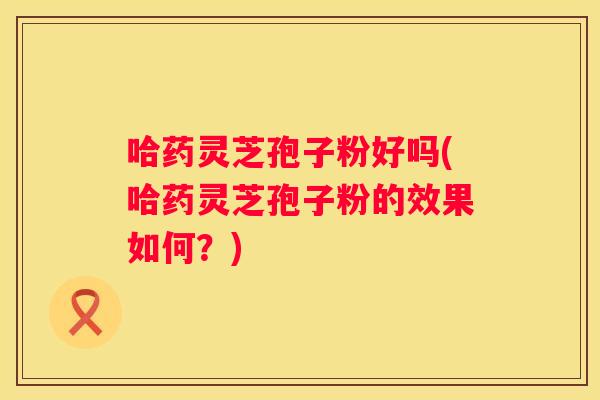 哈药灵芝孢子粉好吗(哈药灵芝孢子粉的效果如何？)