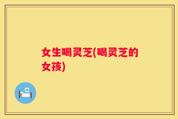 女生喝灵芝(喝灵芝的女孩)