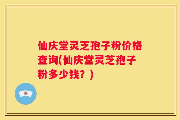 仙庆堂灵芝孢子粉价格查询(仙庆堂灵芝孢子粉多少钱？)