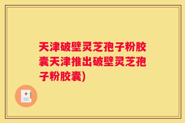 天津破壁灵芝孢子粉胶囊天津推出破壁灵芝孢子粉胶囊)