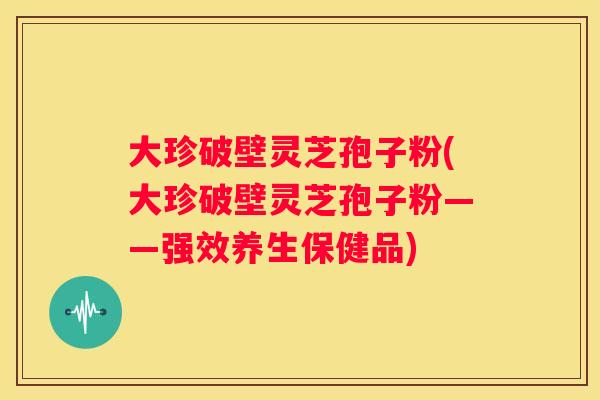 大珍破壁灵芝孢子粉(大珍破壁灵芝孢子粉——强效养生保健品)