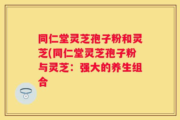 同仁堂灵芝孢子粉和灵芝(同仁堂灵芝孢子粉与灵芝：强大的养生组合