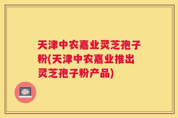 天津中农嘉业灵芝孢子粉(天津中农嘉业推出灵芝孢子粉产品) 天津中农嘉业灵芝孢子粉(天津中农嘉业推出灵芝孢子粉产品)