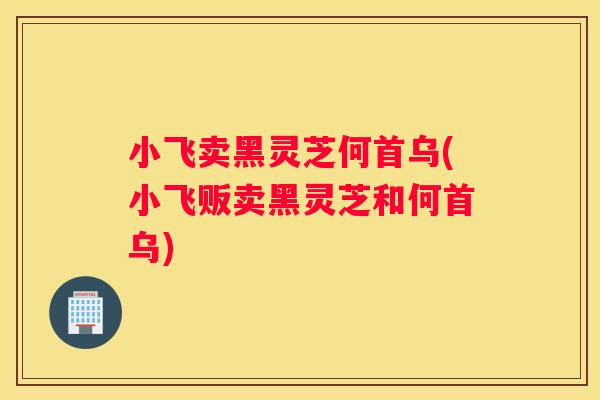 小飞卖黑灵芝何首乌(小飞贩卖黑灵芝和何首乌)