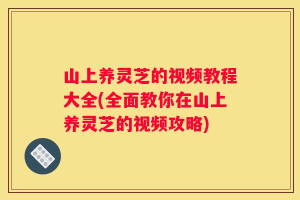 山上养灵芝的视频教程大全(全面教你在山上养灵芝的视频攻略)