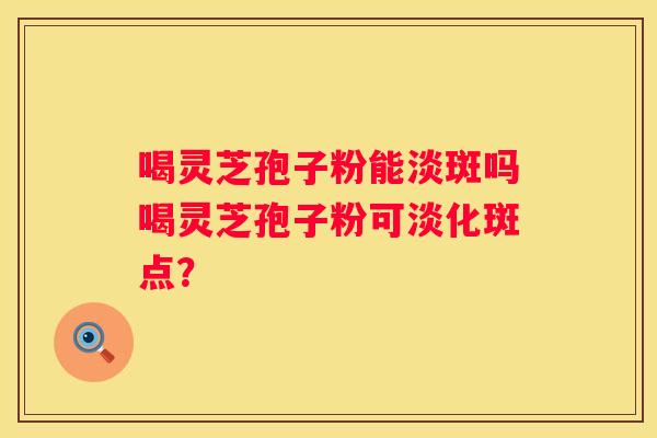 喝灵芝孢子粉能淡斑吗喝灵芝孢子粉可淡化斑点？