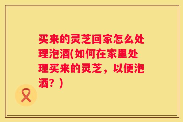 买来的灵芝回家怎么处理泡酒(如何在家里处理买来的灵芝，以便泡酒？)