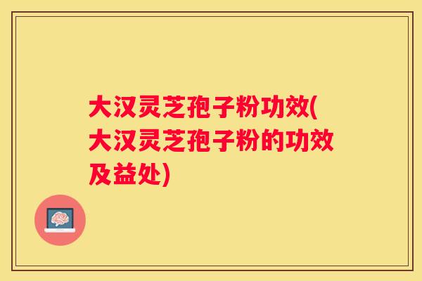 大汉灵芝孢子粉功效(大汉灵芝孢子粉的功效及益处)