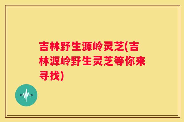 吉林野生源岭灵芝(吉林源岭野生灵芝等你来寻找)
