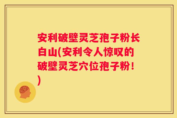安利破壁灵芝孢子粉长白山(安利令人惊叹的破壁灵芝穴位孢子粉！)