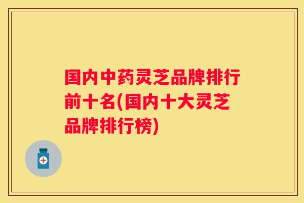 国内灵芝品牌排行前十名(国内十大灵芝品牌排行榜)