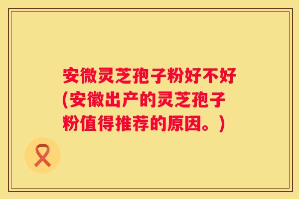 安微灵芝孢子粉好不好(安徽出产的灵芝孢子粉值得推荐的原因。)