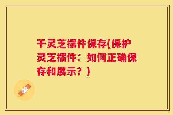 干灵芝摆件保存(保护灵芝摆件：如何正确保存和展示？)
