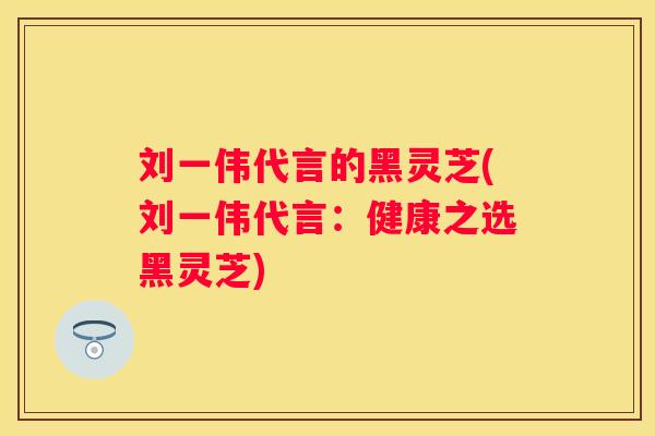 刘一伟代言的黑灵芝(刘一伟代言:健康之选黑灵芝) 刘一伟代言的黑灵芝(刘一伟代言:健康之选黑灵芝)