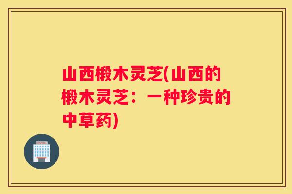 山西椴木灵芝(山西的椴木灵芝：一种珍贵的中草药)