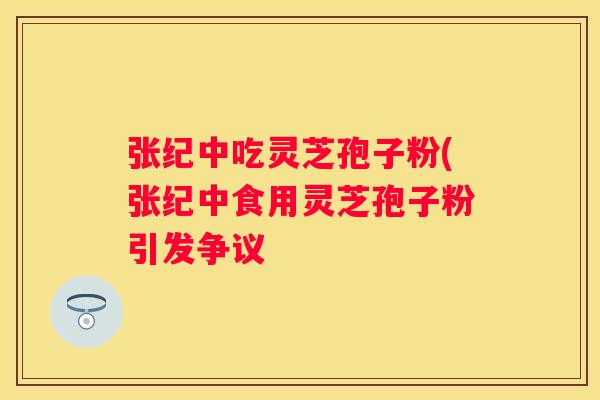 张纪中吃灵芝孢子粉(张纪中食用灵芝孢子粉引发争议
