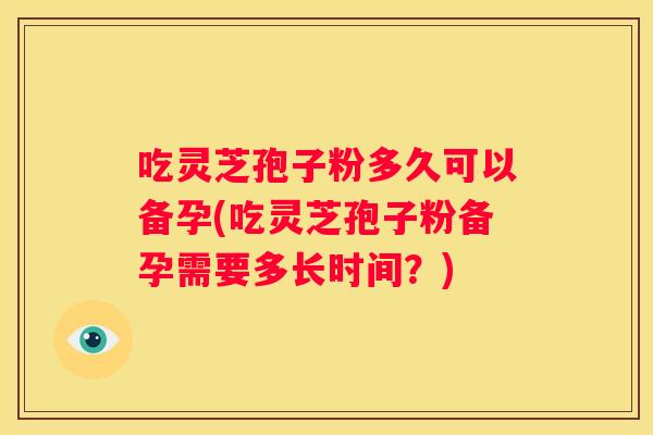 吃灵芝孢子粉多久可以备孕(吃灵芝孢子粉备孕需要多长时间？)